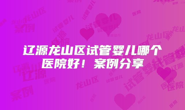 辽源龙山区试管婴儿哪个医院好！案例分享
