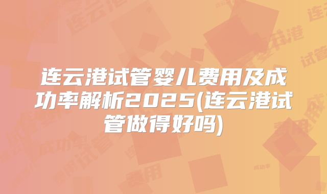 连云港试管婴儿费用及成功率解析2025(连云港试管做得好吗)