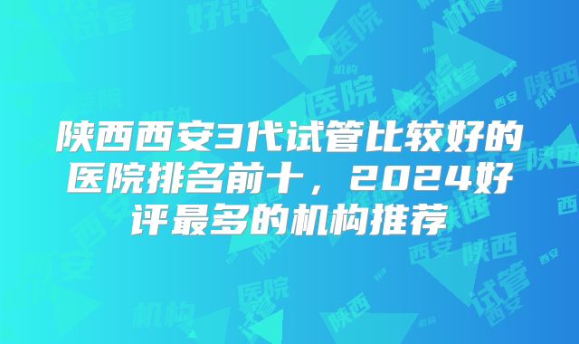 陕西西安3代试管比较好的医院排名前十,2024好评最多的机构推荐