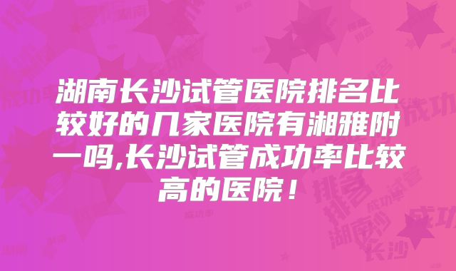 湖南长沙试管医院排名比较好的几家医院有湘雅附一吗,长沙试管成功率比较高的医院!