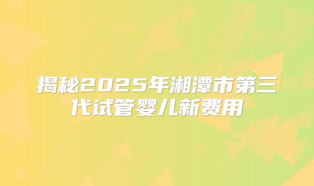 揭秘2025年湘潭市第三代试管婴儿新费用