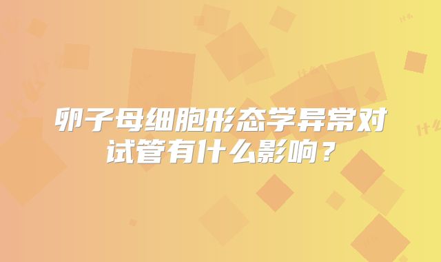 卵子母细胞形态学异常对试管有什么影响?
