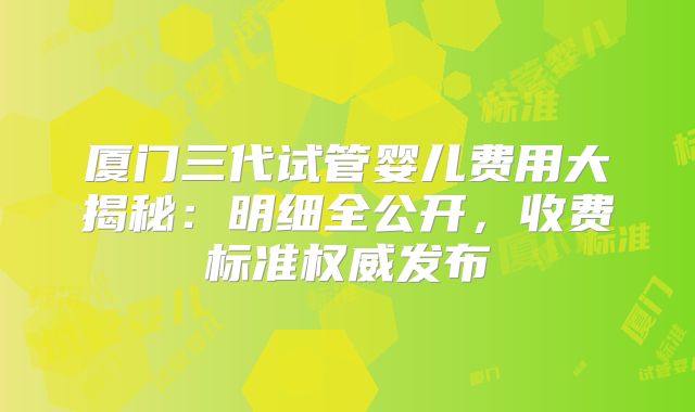 厦门三代试管婴儿费用大揭秘:明细全公开,收费标准权威发布