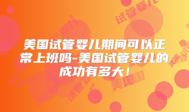 美国试管婴儿期间可以正常上班吗-美国试管婴儿的成功有多大!