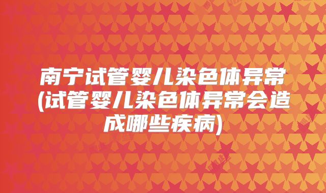 南宁试管婴儿染色体异常(试管婴儿染色体异常会造成哪些疾病)