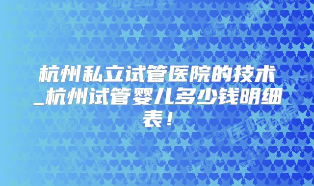 杭州私立试管医院的技术_杭州试管婴儿多少钱明细表!