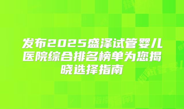 发布2025盛泽试管婴儿医院综合排名榜单为您揭晓选择指南