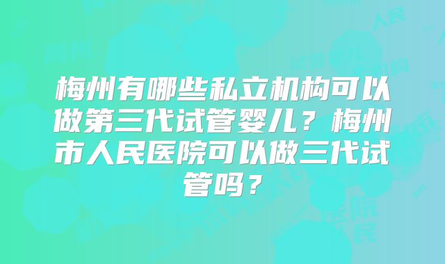 梅州有哪些私立机构可以做第三代试管婴儿?梅州市人民医院可以做三代试管吗?