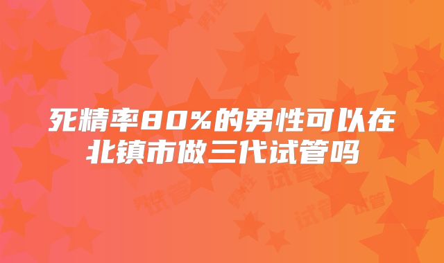 死精率80%的男性可以在北镇市做三代试管吗