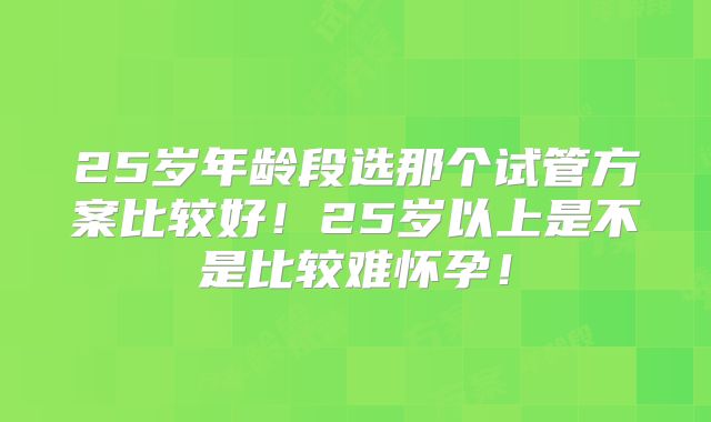 25岁年龄段选那个试管方案比较好!25岁以上是不是比较难怀孕!