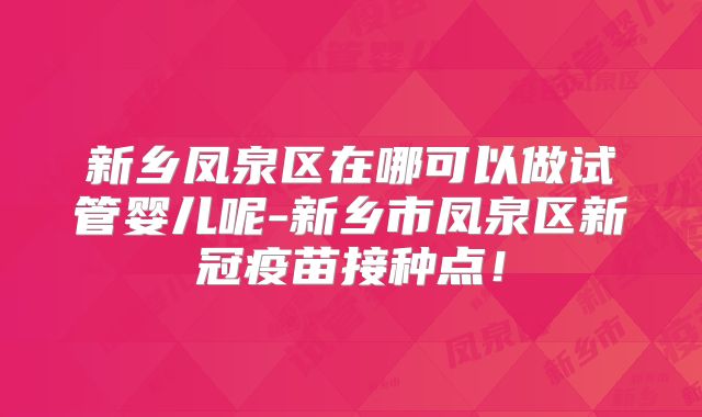 新乡凤泉区在哪可以做试管婴儿呢-新乡市凤泉区新冠疫苗接种点！