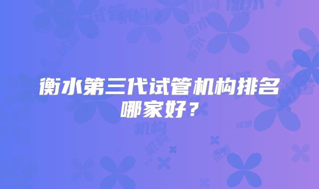 衡水第三代试管机构排名哪家好?