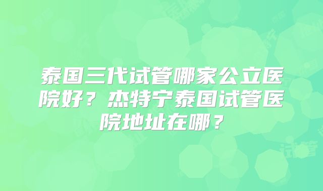 泰国三代试管哪家公立医院好？杰特宁泰国试管医院地址在哪？