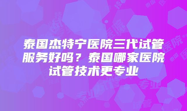 泰国杰特宁医院三代试管服务好吗?泰国哪家医院试管技术更专业