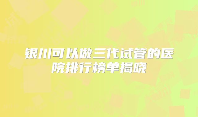 银川可以做三代试管的医院排行榜单揭晓