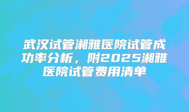 武汉试管湘雅医院试管成功率分析,附2025湘雅医院试管费用清单