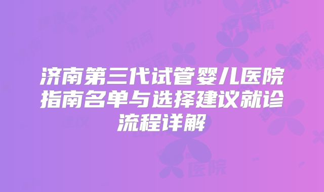 济南第三代试管婴儿医院指南名单与选择建议就诊流程详解
