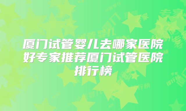 厦门试管婴儿去哪家医院好专家推荐厦门试管医院排行榜