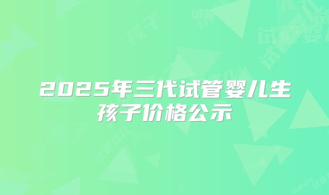 2025年三代试管婴儿生孩子价格公示