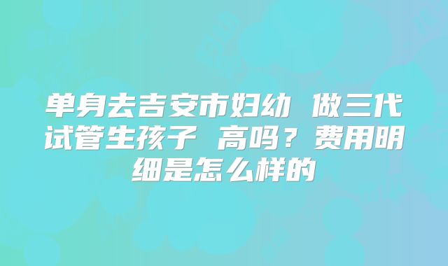 单身去吉安市妇幼 做三代试管生孩子 高吗?费用明细是怎么样的
