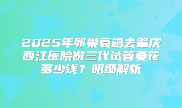 2025年卵巢衰竭去肇庆西江医院做三代试管要花多少钱？明细解析