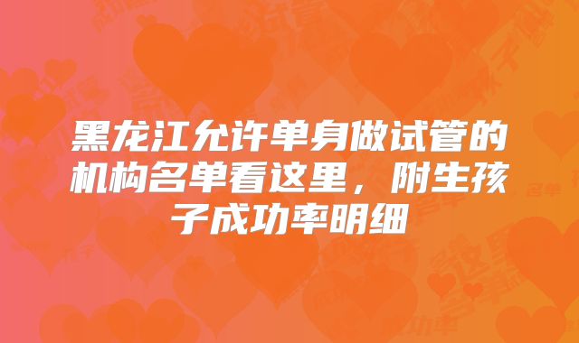 黑龙江允许单身做试管的机构名单看这里,附生孩子成功率明细