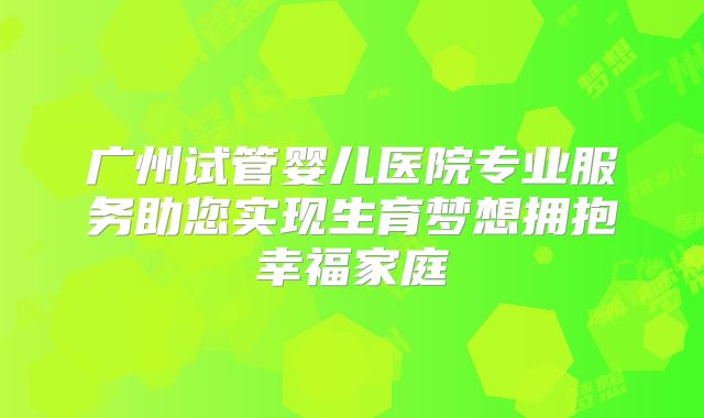 广州试管婴儿医院专业服务助您实现生育梦想拥抱幸福家庭