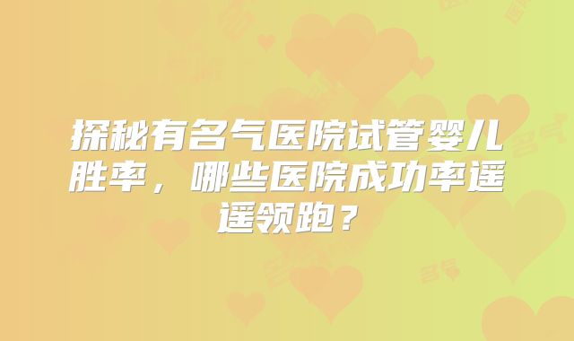 探秘有名气医院试管婴儿胜率，哪些医院成功率遥遥领跑？