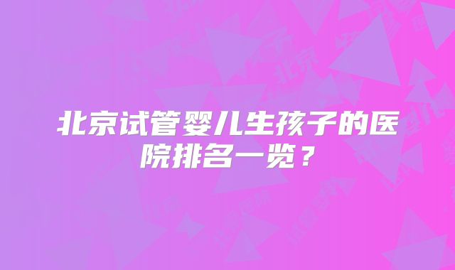 北京试管婴儿生孩子的医院排名一览?