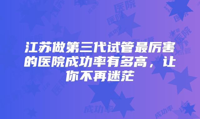 江苏做第三代试管最厉害的医院成功率有多高,让你不再迷茫