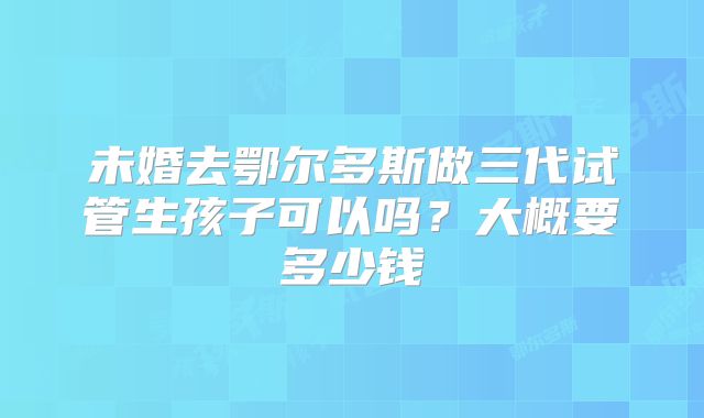未婚去鄂尔多斯做三代试管生孩子可以吗?大概要多少钱