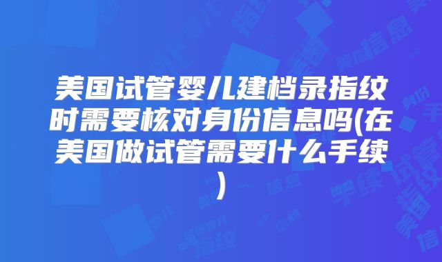 美国试管婴儿建档录指纹时需要核对身份信息吗(在美国做试管需要什么手续)