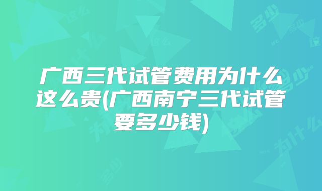 广西三代试管费用为什么这么贵(广西南宁三代试管要多少钱)