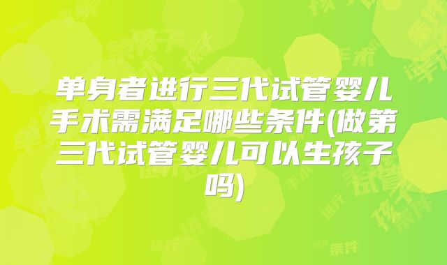 单身者进行三代试管婴儿手术需满足哪些条件(做第三代试管婴儿可以生孩子吗)