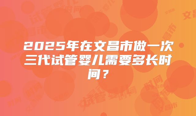 2025年在文昌市做一次三代试管婴儿需要多长时间？