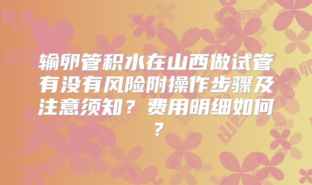 输卵管积水在山西做试管有没有风险附操作步骤及注意须知?费用明细如何?