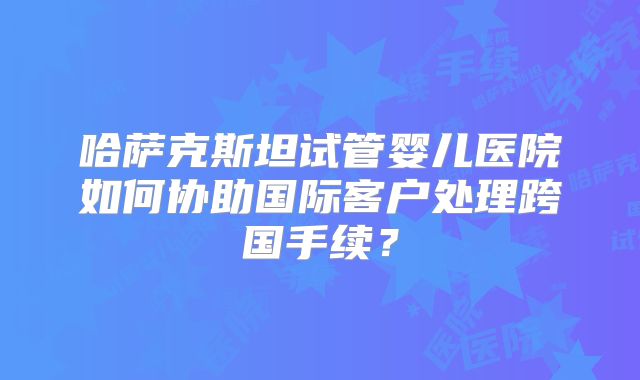 哈萨克斯坦试管婴儿医院如何协助国际客户处理跨国手续?
