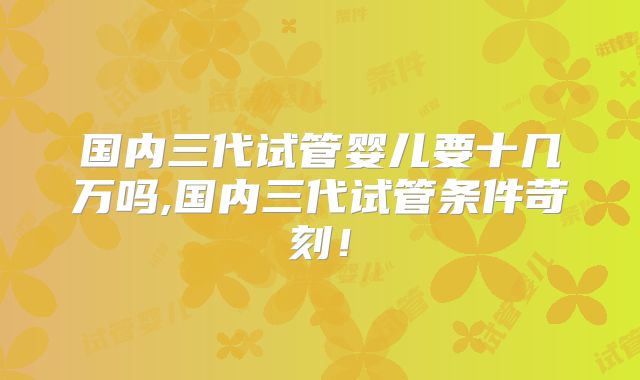 国内三代试管婴儿要十几万吗,国内三代试管条件苛刻!