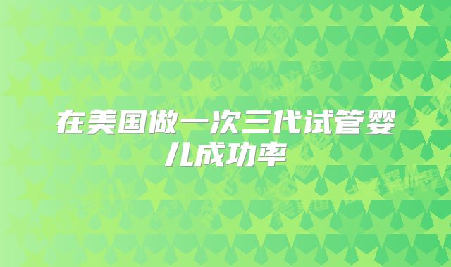 在美国做一次三代试管婴儿成功率
