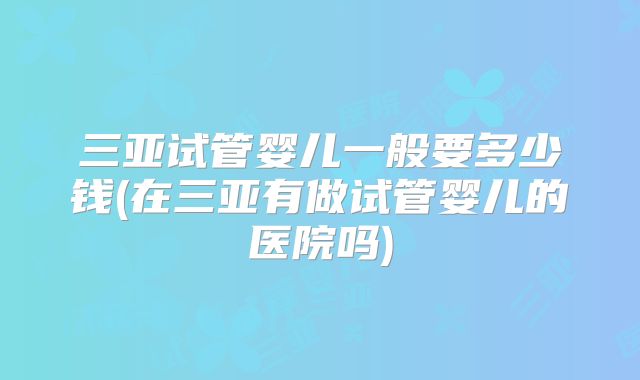 三亚试管婴儿一般要多少钱(在三亚有做试管婴儿的医院吗)