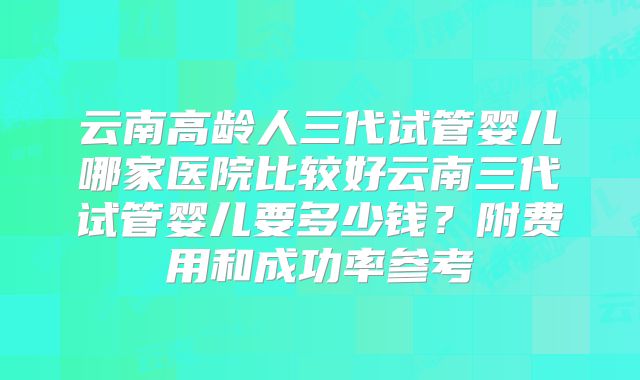 云南高龄人三代试管婴儿哪家医院比较好云南三代试管婴儿要多少钱?附费用和成功率参考