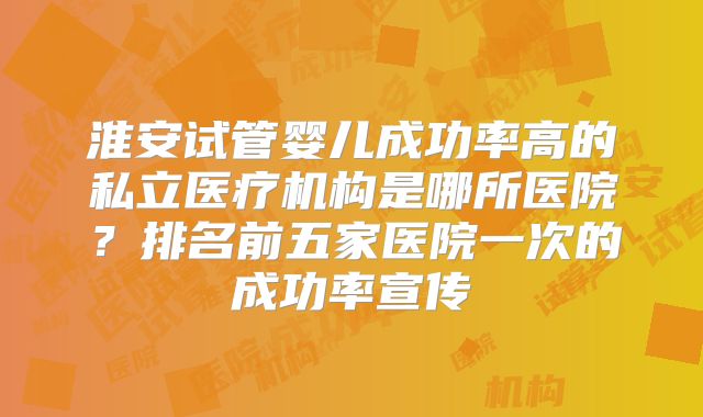 淮安试管婴儿成功率高的私立医疗机构是哪所医院?排名前五家医院一次的成功率宣传