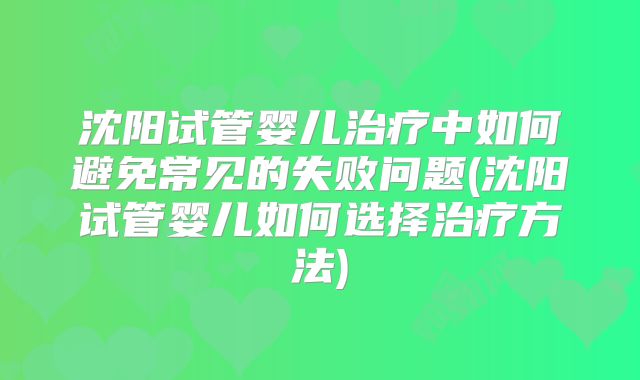 沈阳试管婴儿治疗中如何避免常见的失败问题(沈阳试管婴儿如何选择治疗方法)