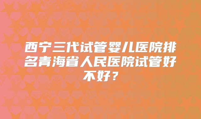 西宁三代试管婴儿医院排名青海省人民医院试管好不好?