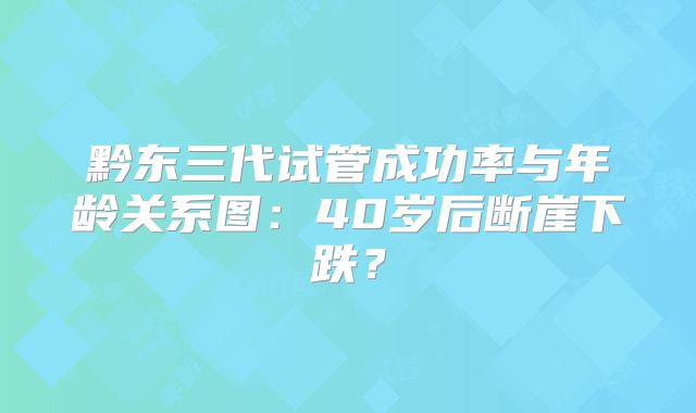 黔东三代试管成功率与年龄关系图:40岁后断崖下跌?