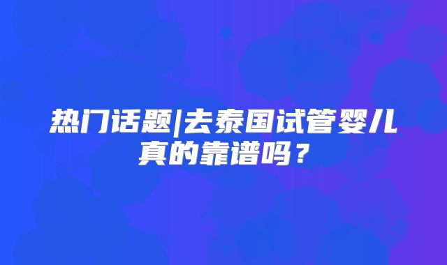 热门话题|去泰国试管婴儿真的靠谱吗?