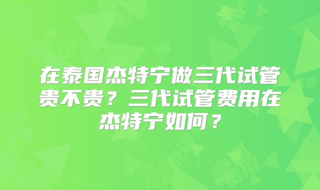 在泰国杰特宁做三代试管贵不贵?三代试管费用在杰特宁如何?