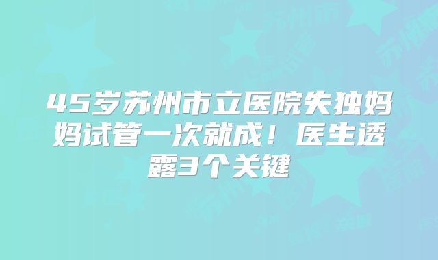 45岁苏州市立医院失独妈妈试管一次就成!医生透露3个关键