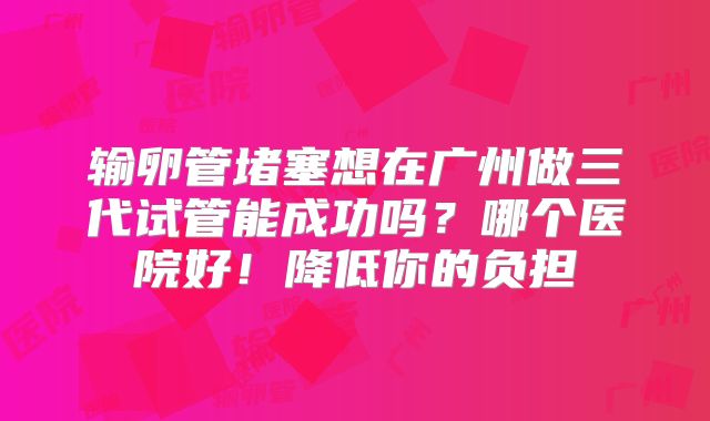 输卵管堵塞想在广州做三代试管能成功吗?哪个医院好!降低你的负担