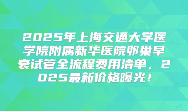 2025年上海交通大学医学院附属新华医院卵巢早衰试管全流程费用清单，2025最新价格曝光！